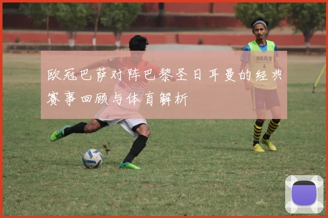 欧冠巴萨对阵巴黎圣日耳曼的经典赛事回顾与体育解析